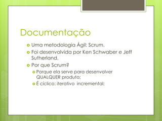 Documentação




Uma metodologia Ágil: Scrum.
Foi desenvolvida por Ken Schwaber e Jeff
Sutherland.
Por que Scrum?
 Porque

ela serve para desenvolver
QUALQUER produto;
 É cíclico: iterativo incremental;

 