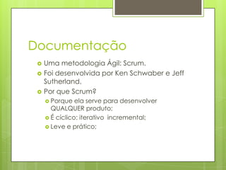 Documentação




Uma metodologia Ágil: Scrum.
Foi desenvolvida por Ken Schwaber e Jeff
Sutherland.
Por que Scrum?
 Porque

ela serve para desenvolver
QUALQUER produto;
 É cíclico: iterativo incremental;
 Leve e prático;

 