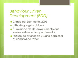 Behaviour Driven
Development (BDD)
 Criado

por Dan North, 2006
 Utiliza linguagem Ubíqua;
 É um modo de desenvolvimento que
realiza testes de comportamento;
 Faz uso de estórias de usuário para criar
os cenários de teste;

 