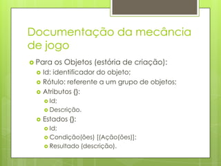 Documentação da mecância
de jogo
 Para




os Objetos (estória de criação):

Id: identificador do objeto;
Rótulo: referente a um grupo de objetos;
Atributos {}:
 Id;
 Descrição.



Estados {}:
 Id;
 Condição(ões)

[(Ação(ões)];
 Resultado (descrição).

 
