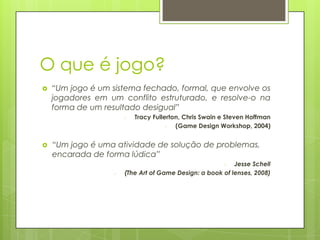 O que é jogo?


“Um jogo é um sistema fechado, formal, que envolve os
jogadores em um conflito estruturado, e resolve-o na
forma de um resultado desigual”
-



Tracy Fullerton, Chris Swain e Steven Hoffman
(Game Design Workshop, 2004)

“Um jogo é uma atividade de solução de problemas,
encarada de forma lúdica”
Jesse Schell
(The Art of Game Design: a book of lenses, 2008)
-

-

 