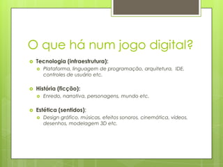 O que há num jogo digital?


Tecnologia (infraestrutura):




História (ficção):




Plataforma, linguagem de programação, arquitetura, IDE,
controles de usuário etc.

Enredo, narrativa, personagens, mundo etc.

Estética (sentidos);


Design gráfico, músicas, efeitos sonoros, cinemática, vídeos,
desenhos, modelagem 3D etc.

 