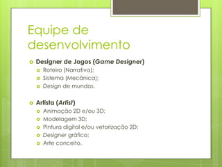 Equipe de
desenvolvimento


Designer de Jogos (Game Designer)







Roteiro (Narrativa);
Sistema (Mecânica);
Design de mundos.

Artista (Artist)






Animação 2D e/ou 3D;
Modelagem 3D;
Pintura digital e/ou vetorização 2D;
Designer gráfico;
Arte conceito.

 