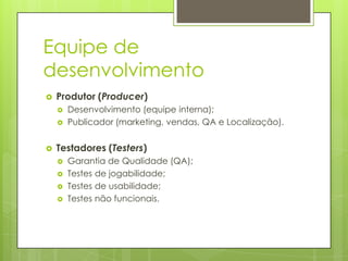 Equipe de
desenvolvimento


Produtor (Producer)






Desenvolvimento (equipe interna);
Publicador (marketing, vendas, QA e Localização).

Testadores (Testers)





Garantia de Qualidade (QA);
Testes de jogabilidade;
Testes de usabilidade;
Testes não funcionais.

 