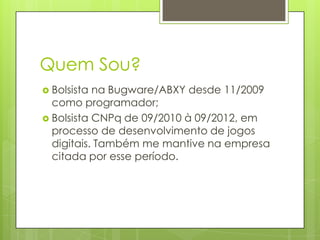 Quem Sou?
 Bolsista

na Bugware/ABXY desde 11/2009
como programador;
 Bolsista CNPq de 09/2010 à 09/2012, em
processo de desenvolvimento de jogos
digitais. Também me mantive na empresa
citada por esse período.

 