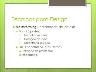 Técnicas para Design
 Brainstorming


Possui 3 partes:
1.
2.
3.



(tempestade de ideias):

Encontrar os fatos;
Geração da ideia;
Encontrar a solução.

Em “Encontrar os fatos” temos:
 Definição

do problema;
 Preparação.

 