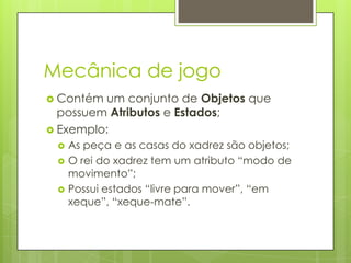 Mecânica de jogo
 Contém

um conjunto de Objetos que
possuem Atributos e Estados;
 Exemplo:




As peça e as casas do xadrez são objetos;
O rei do xadrez tem um atributo “modo de
movimento”;
Possui estados “livre para mover”, “em
xeque”, “xeque-mate”.

 