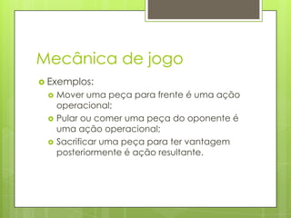 Mecânica de jogo
 Exemplos:




Mover uma peça para frente é uma ação
operacional;
Pular ou comer uma peça do oponente é
uma ação operacional;
Sacrificar uma peça para ter vantagem
posteriormente é ação resultante.

 