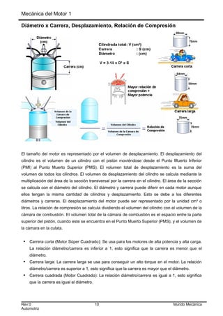 Mecánica del Motor 1
Diámetro x Carrera, Desplazamiento, Relación de Compresión
El tamaño del motor es representado por el volumen de desplazamiento. El desplazamiento del
cilindro es el volumen de un cilindro con el pistón moviéndose desde el Punto Muerto Inferior
(PMI) al Punto Muerto Superior (PMS). El volumen total de desplazamiento es la suma del
volumen de todos los cilindros. El volumen de desplazamiento del cilindro se calcula mediante la
multiplicación del área de la sección transversal por la carrera en el cilindro. El área de la sección
se calcula con el diámetro del cilindro. El diámetro y carrera puede diferir en cada motor aunque
ellos tengan la misma cantidad de cilindros y desplazamiento. Esto se debe a los diferentes
diámetros y carreras. El desplazamiento del motor puede ser representado por la unidad cm³ o
litros. La relación de compresión se calcula dividiendo el volumen del cilindro con el volumen de la
cámara de combustión. El volumen total de la cámara de combustión es el espacio entre la parte
superior del pistón, cuando este se encuentra en el Punto Muerto Superior (PMS), y el volumen de
la cámara en la culata.
 Carrera corta (Motor Súper Cuadrado): Se usa para los motores de alta potencia y alta carga.
La relación diámetro/carrera es inferior a 1, esto significa que la carrera es menor que el
diámetro.
 Carrera larga: La carrera larga se usa para conseguir un alto torque en el motor. La relación
diámetro/carrera es superior a 1, esto significa que la carrera es mayor que el diámetro.
 Carrera cuadrada (Motor Cuadrado): La relación diámetro/carrera es igual a 1, esto significa
que la carrera es igual al diámetro.
Rev:0 10 Mundo Mecánica
Automotriz
 
