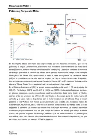 Mecánica del Motor 1
Potencia y Torque del Motor
El desempeño básico del motor esta representado por dos factores principales, que son la
potencia y el torque. Generalmente, el elemento más importante en el rendimiento del motor es la
salida (potencia), también referida como caballos de fuerza (HP). Caballo de fuerza es la eficiencia
del trabajo, que indica la cantidad de trabajo en un periodo específico de tiempo. Este concepto
fue sugerido por James Watt, quien inventó el motor a vapor en Inglaterra. Un caballo de fuerza
(HP) es la potencia requerida para levantar un peso de 75kg a 1 metro de altura en 1 segundo.
Una abreviatura comúnmente usada para Caballo de Fuerza (HP) es PS, derivada de la expresión
alemana “Pferde Stärke”. La potencia del motor actualmente se indica en kW.
En el Sistema Internacional (S.I.) la unidad es representada en W (watt). 1 PS es alrededor de
735.4W. Por lo tanto 100PS son 73.5kW ó 100kW son 136PS. En las especificaciones técnicas,
en algunas ocasiones, pueden encontrarse palabras adicionales tales como (Neto) o (Bruto),
escritas entre las unidades de kW/rpm. El valor Bruto es la energía pura del motor, fuera del
vehículo, y el valor Neto es la potencia con el motor instalado en el vehículo. Para el motor
gasolina, el valor Neto es 15% menos que el valor Bruto. Esto se debe a las fuerzas de fricción de
la transmisión, neumáticos, etc. El valor indicado siempre corresponde a la potencia bruta, si no se
especifica lo contrario. La potencia del motor esta en función de tiempo. La potencia del motor
aumentará proporcionalmente con las rpm porque la cantidad de trabajo por tiempo aumenta
cuando las rpm son mayores. Sin embargo, debido a que las partes dinámicas no pueden girar
más allá de cierto valor, las rpm y la potencia están limitadas. Por esta razón la potencia y las rpm
se indican en conjunto, por ejemplo, 100kW a 6000rpm.
Rev:0 11 Mundo Mecánica
Automotriz
 