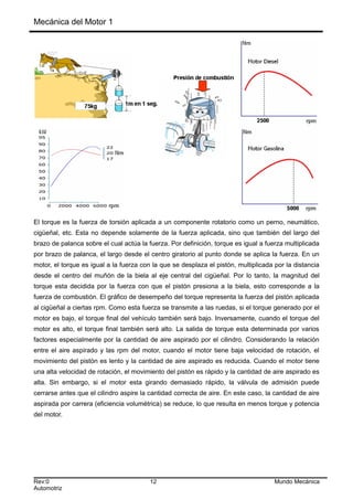 Mecánica del Motor 1
El torque es la fuerza de torsión aplicada a un componente rotatorio como un perno, neumático,
cigüeñal, etc. Esta no depende solamente de la fuerza aplicada, sino que también del largo del
brazo de palanca sobre el cual actúa la fuerza. Por definición, torque es igual a fuerza multiplicada
por brazo de palanca, el largo desde el centro giratorio al punto donde se aplica la fuerza. En un
motor, el torque es igual a la fuerza con la que se desplaza el pistón, multiplicada por la distancia
desde el centro del muñón de la biela al eje central del cigüeñal. Por lo tanto, la magnitud del
torque esta decidida por la fuerza con que el pistón presiona a la biela, esto corresponde a la
fuerza de combustión. El gráfico de desempeño del torque representa la fuerza del pistón aplicada
al cigüeñal a ciertas rpm. Como esta fuerza se transmite a las ruedas, si el torque generado por el
motor es bajo, el torque final del vehículo también será bajo. Inversamente, cuando el torque del
motor es alto, el torque final también será alto. La salida de torque esta determinada por varios
factores especialmente por la cantidad de aire aspirado por el cilindro. Considerando la relación
entre el aire aspirado y las rpm del motor, cuando el motor tiene baja velocidad de rotación, el
movimiento del pistón es lento y la cantidad de aire aspirado es reducida. Cuando el motor tiene
una alta velocidad de rotación, el movimiento del pistón es rápido y la cantidad de aire aspirado es
alta. Sin embargo, si el motor esta girando demasiado rápido, la válvula de admisión puede
cerrarse antes que el cilindro aspire la cantidad correcta de aire. En este caso, la cantidad de aire
aspirada por carrera (eficiencia volumétrica) se reduce, lo que resulta en menos torque y potencia
del motor.
Rev:0 12 Mundo Mecánica
Automotriz
 