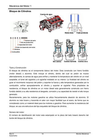 Mecánica del Motor 1
Bloque de Cilindros
Tipos y Construcción
El bloque de cilindros es el componente básico del motor. Esta construido con hierro fundido
(motor diesel) o aluminio. Este incluye el cilindro, dentro del cual es pistón se mueve
alternadamente, la camisa de agua para enfriar y mantener la temperatura del cilindro en un nivel
aceptable, el túnel del cigüeñal y el cigüeñal instalado en su interior. La finalidad del cilindro es
guiar el movimiento reciproco del pistón y soportar la fuerza y alta temperatura generadas por la
combustión, enfriar apropiadamente el cilindro y soportar el cigüeñal. Para propósitos de
resistencia, el bloque de cilindros en un motor diesel esta generalmente construido con hierro
fundido debido a su alta resistencia al desgaste, corrosión y su capacidad de resistir el alto torque
generado.
Recientemente, para los motores gasolina se utiliza frecuentemente aleación de aluminio. El
aluminio es más liviano y transmite el calor con mayor facilidad que el acero, de forma que es
considerado como un material ideal para los motores a gasolina. Para aumentar la resistencia del
bloque, se usa una estructura del tipo esqueleto del bloque de cilindros.
Número del motor:
El número de identificación del motor esta estampado en la placa del lado trasero derecho del
borde del bloque de cilindros.
Rev:0 14 Mundo Mecánica
Automotriz
 
