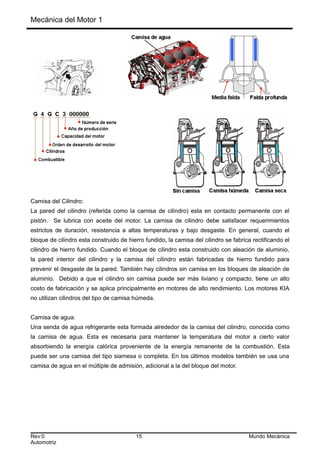 Mecánica del Motor 1
Camisa del Cilindro:
La pared del cilindro (referida como la camisa de cilindro) esta en contacto permanente con el
pistón. Se lubrica con aceite del motor. La camisa de cilindro debe satisfacer requerimientos
estrictos de duración, resistencia a altas temperaturas y bajo desgaste. En general, cuando el
bloque de cilindro esta construido de hierro fundido, la camisa del cilindro se fabrica rectificando el
cilindro de hierro fundido. Cuando el bloque de cilindro esta construido con aleación de aluminio,
la pared interior del cilindro y la camisa del cilindro están fabricadas de hierro fundido para
prevenir el desgaste de la pared. También hay cilindros sin camisa en los bloques de aleación de
aluminio. Debido a que el cilindro sin camisa puede ser más liviano y compacto, tiene un alto
costo de fabricación y se aplica principalmente en motores de alto rendimiento. Los motores KIA
no utilizan cilindros del tipo de camisa húmeda.
Camisa de agua:
Una senda de agua refrigerante esta formada alrededor de la camisa del cilindro, conocida como
la camisa de agua. Esta es necesaria para mantener la temperatura del motor a cierto valor
absorbiendo la energía calórica proveniente de la energía remanente de la combustión. Esta
puede ser una camisa del tipo siamesa o completa. En los últimos modelos también se usa una
camisa de agua en el múltiple de admisión, adicional a la del bloque del motor.
Rev:0 15 Mundo Mecánica
Automotriz
 