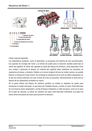 Mecánica del Motor 1
Cárter (caja del cigüeñal):
Los dispositivos auxiliares, como el alternador, el compresor del sistema de aire acondicionado,
los soportes de montaje del motor y la bomba de aceite para la dirección asistida están fijos al
cárter del cigüeñal. El cárter del cigueñal es parte del bloque de cilindros y esta disponible como
una unidad o apernada al bloque. El material del cigüeñal debe satisfacer los requisitos de
resistencia al torque y vibración. Debido a la menor longitud del tipo de media camisa, es posible
fabricar un bloque de motor liviano. Sin embargo la resistencia de la unión es débil comparada con
el tipo de camisa profunda, por que el área de unión es pequeña. Adicionalmente el área para la
fijación de los dispositivos auxiliares es menor.
En la parte inferior del bloque de cilindros, también se instala un depósito de aceite para
almacenar el aceite lubricante, el que tiene por finalidad lubricar y enfriar el motor. Esta fabricado
de una hoja de acero estampado y se fija al bloque instalando un sello de goma, como en el caso
de la tapa de válvulas. La placa de vibración de acero esta fabricada insertando una placa de
resina entre dos placas de acero para prevenir la vibración.
Rev:0 16 Mundo Mecánica
Automotriz
 