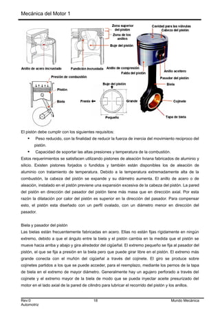Mecánica del Motor 1
El pistón debe cumplir con los siguientes requisitos:
 Peso reducido, con la finalidad de reducir la fuerza de inercia del movimiento reciproco del
pistón.
 Capacidad de soportar las altas presiones y temperatura de la combustión.
Estos requerimientos se satisfacen utilizando pistones de aleación liviana fabricados de aluminio y
silicio. Existen pistones forjados o fundidos y también están disponibles los de aleación de
aluminio con tratamiento de temperatura. Debido a la temperatura extremadamente alta de la
combustión, la cabeza del pistón se expande y su diámetro aumenta. El anillo de acero o de
aleación, instalado en el pistón previene una expansión excesiva de la cabeza del pistón. La pared
del pistón en dirección del pasador del pistón tiene más masa que en dirección axial. Por esta
razón la dilatación por calor del pistón es superior en la dirección del pasador. Para compensar
esto, el pistón esta diseñado con un perfil ovalado, con un diámetro menor en dirección del
pasador.
Biela y pasador del pistón
Las bielas están frecuentemente fabricadas en acero. Ellas no están fijas rígidamente en ningún
extremo, debido a que el ángulo entre la biela y el pistón cambia en la medida que el pistón se
mueve hacia arriba y abajo y gira alrededor del cigüeñal. El extremo pequeño se fija al pasador del
pistón, el que se fija a presión en la biela pero que puede girar libre en el pistón. El extremo más
grande conecta con el muñón del cigüeñal a través del cojinete. El giro se produce sobre
cojinetes partidos a los que se puede acceder, para el reemplazo, mediante los pernos de la tapa
de biela en el extremo de mayor diámetro. Generalmente hay un agujero perforado a través del
cojinete y el extremo mayor de la biela de modo que se pueda inyectar aceite presurizado del
motor en el lado axial de la pared de cilindro para lubricar el recorrido del pistón y los anillos.
Rev:0 18 Mundo Mecánica
Automotriz
 