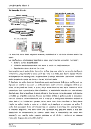 Mecánica del Motor 1
Anillos de Pistón
Los anillos de pistón tienen las puntas abiertas y se instalan en la ranura del diámetro exterior del
pistón.
Las tres funciones principales de los anillos de pistón en un motor de combustión interna son:
 Sellar la cámara de combustión
 Contribuir a la transferencia de calor desde el pistón a la pared del cilindro.
 Regular el consumo de aceite del motor.
Muchos pistones de automóviles tienen tres anillos: dos para sellar la compresión (anillos de
compresión); uno para sellar el aceite (anillo de aceite en la falda). Los diseños típicos del anillo
de compresión son: rectangulares, de perfil cónico o del tipo trapezoidal. Los diseños típicos de
anillo de aceite sin resorte son de cara cónica o de tipo ahusado.
El diseño de los anillos de control de aceite cargados resorte espiral de 2 piezas o el formado por
3 piezas con resorte de expansor. Los anillos del pistón están sometidos a desgaste debido a que
rozan con la pared del cilindro al subir y bajar. Para minimizar esto, están fabricados de un
material muy duro – generalmente, hierro fundido – y el anillo inferior para el control de aceite esta
diseñado para dejar una película de aceite lubricante de una poca micras de espesor en la camisa
a medida que el pistón desciende. Cuando se instalan anillos de pistón nuevos, la separación
entre las puntas es una medida crucial. Con el fin de que el anillo pueda mantenerse ajustado al
pistón, éste no es continuo sino que esta partido en un punto de su circunferencia. Después de
instalar los anillos, insertar el pistón en el cilindro con la ayuda de un compresor de anillos. El
ancho de la separación de los extremos se mide con un calibre de láminas y debe estar dentro de
la tolerancia requerida. <no debe haber una separación muy pequeña, debido a que bajo
condiciones de funcionamiento en caliente puede llevar al atascamiento del pistón. Una
separación muy grande indica excesivo desgaste en el cilindro y producirá un traspaso
inaceptable de gases de combustión al cárter.
Rev:0 19 Mundo Mecánica
Automotriz
 
