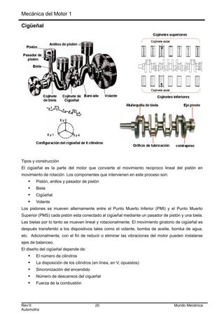 Mecánica del Motor 1
Cigüeñal
Tipos y construcción
El cigüeñal es la parte del motor que convierte el movimiento reciproco lineal del pistón en
movimiento de rotación. Los componentes que intervienen en este proceso son:
 Pistón, anillos y pasador de pistón
 Biela
 Cigüeñal
 Volante
Los pistones se mueven alternamente entre el Punto Muerto Inferior (PMI) y el Punto Muerto
Superior (PMS) cada pistón esta conectado al cigüeñal mediante un pasador de pistón y una biela.
Las bielas por lo tanto se mueven lineal y rotacionalmente. El movimiento giratorio de cigüeñal es
después transferido a los dispositivos tales como el volante, bomba de aceite, bomba de agua,
etc. Adicionalmente, con el fin de reducir o eliminar las vibraciones del motor pueden instalarse
ejes de balanceo.
El diseño del cigüeñal depende de:
 El número de cilindros
 La disposición de los cilindros (en línea, en V, opuestos)
 Sincronización del encendido
 Número de descansos del cigueñal
 Fuerza de la combustión
Rev:0 20 Mundo Mecánica
Automotriz
 