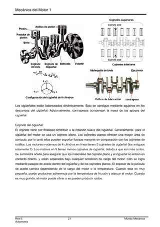 Mecánica del Motor 1
Los cigüeñales están balanceados dinámicamente. Esto se consigue mediante agujeros en los
descansos del cigüeñal. Adicionalmente, contrapesos compensan la masa de los apoyos del
cigüeñal.
Cojinete del cigüeñal:
El cojinete tiene por finalidad contribuir a la rotación suave del cigüeñal. Generalmente, para el
cigüeñal del motor se usa un cojinete plano. Los cojinetes planos ofrecen una mayor área de
contacto, por lo tanto ellos pueden soportar fuerzas mayores en comparación con los cojinetes de
rodillos. Los motores modernos de 4 cilindros en línea tienen 5 cojinetes de cigüeñal (los antiguos
solamente 3). Los motores en V tienen menos cojinetes de cigüeñal, debido a que son más cortos.
Se suministra aceite para asegurar que los materiales del cojinete plano y el cigüeñal no entren en
contacto directo, y están separados bajo cualquier condición de carga del motor. Esto se logra
mediante pasajes de aceite dentro del cigüeñal y de los cojinetes planos. El espesor de la película
de aceite cambia dependiendo de la carga del motor o la temperatura. Cuando esta es muy
pequeña, puede producirse adherencia por la temperatura de fricción y atascar el motor. Cuando
es muy grande, el motor puede vibrar o se pueden producir ruidos.
Rev:0 21 Mundo Mecánica
Automotriz
 