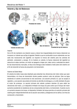 Mecánica del Motor 1
Volante y Eje de Balanceo
Volante
Con el fin de mantener una rotación suave y reducir las irregularidades de la fuerza rotacional, se
incorpora un volante que se fija al cigüeñal. Debido a que la combustión ocurre solamente una vez
cada dos revoluciones del cigüeñal, se requiere la inercia del volante para las carreras de
admisión, compresión y escape. Si no hubiera un volante, la fuerza rotacional del cigüeñal se
reduciría en estas carreras y el motor se apagaría a bajas rpm, tales como a velocidad de ralentí.
En las transmisiones manuales, el disco de embrague esta instalado al lado plano del volante con
el fin de transmitir la fuerza de propulsión a la transmisión.
Volante de Doble Masa
El volante de doble masa esta diseñado para absorber las vibraciones del motor antes que sean
transmitidas a la línea de transmisión donde pueden producir ruido de piñones. Esto se logra
dividiendo el volante convencional en dos secciones: una sección primaria (1), que se acopla al
cigüeñal, y una sección secundaria (2) donde se atornilla el embrague y un anillo dentado (5) para
el motor de arranque. La sección primaria del volante contiene resortes (3) para aislar las
vibraciones del motor, y un dispositivo limitador de torque (4) para evitar que el torque del motor
aumente excediendo la resistencia de los componentes del motor y la transmisión. Cuando ocurre
un aumento excesivo de torque, el dispositivo limitador de torque permite a la sección primaria del
volante girar independientemente de la sección secundaria, protegiendo de los daños a la línea de
conducción y transmisión.
Rev:0 22 Mundo Mecánica
Automotriz
 