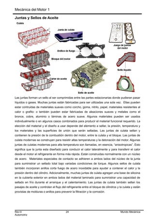 Mecánica del Motor 1
Juntas y Sellos de Aceite
Las juntas forman un sello al ser comprimidas entre las partes estacionarias donde pudieran pasar
líquidos o gases. Muchas juntas están fabricadas para ser utilizadas una sola vez. Ellas pueden
estar contruidas de materiales suaves como corcho, goma, nitrilo, papel, materiales resistentes al
calor o grafito: o también pueden estar fabricadas de aleaciones suaves y metales como el
bronce, cobre, aluminio o láminas de acero suave. Algunos materiales pueden ser usados
individualmente o en algunos casos combinados para producir el material funcional requerido. La
elección del material y el diseño a usar depende del elemento a sellar, la presión, temperatura y
los materiales y las superficies de unión que serán selladas. Las juntas de culata sellan y
contienen la presión de la combustión dentro del motor, entre la culata y el bloque. Las juntas de
culata modernas se construyen para resistir altas temperaturas y la detonación del motor. Algunas
juntas de culatas modernas para alta temperatura son llamadas, en esencia, “anisotropicas”. Esto
significa que la junta esta diseñado para conducir el calor lateralmente y para transferir el calor
desde el motor al refrigerante en forma más rápida. Están construidas normalmente con un núcleo
de acero. Materiales especiales de contacto se adhieren a ambos lados del núcleo de la junta
para suministrar un sellado total bajo variadas condiciones de torque. Algunos sellos de culata
también incorporan anillos corta fuego de acero inoxidable para ayudar a contener el calor y la
presión dentro del cilindro. Adicionalmente, muchas juntas de culata agregan una base de silicona
en la cubierta exterior en ambos lados del material laminado para suministrar una capacidad de
sellado en frío durante el arranque y el calentamiento. Las juntas de culata también sellan los
pasajes de aceite y controlan el flujo del refrigerante entre el bloque de cilindros y la culata y están
provistas de molduras o anillos para prevenir la filtración y la corrosión.
Rev:0 24 Mundo Mecánica
Automotriz
 