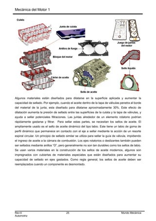 Mecánica del Motor 1
Algunos materiales están diseñados para dilatarse en la superficie aplicada y aumentar la
capacidad de sellado. Por ejemplo, cuando el aceite dentro de la tapa de válvulas penetra al borde
del material de la junta, esta diseñado para dilatarse aproximadamente 30%. Este efecto de
dilatación aumenta la presión de sellado entre las superficies de la culata y la tapa de válvulas, y
ayuda a sellar potenciales filtraciones. Las juntas alrededor de un elemento rotatorio podrían
rápidamente gastarse y filtrar. Para sellar estas partes, se necesitan los sellos de aceite. El
ampliamente usado es el sello de aceite dinámico del tipo labio. Este tiene un labio de goma de
perfil dinámico que permanece en contacto con el eje a sellar mediante la acción de un resorte
espiral circular. Un principio de sellado similar se utiliza para sellar la guía de válvula, impidiendo
el ingreso de aceite a la cámara de combustión. Los ejes rotatorios o deslizantes también pueden
ser sellados mediante anillos “O”, pero generalmente no son tan durables como los sellos de labio.
Se usan varios materiales en la construcción de los sellos de aceite modernos, algunos son
impregnados con cubiertas de materiales especiales que están diseñados para aumentar su
capacidad de sellado en ejes gastados. Como regla general, los sellos de aceite deben ser
reemplazados cuando un componente es desmontado.
Rev:0 25 Mundo Mecánica
Automotriz
 
