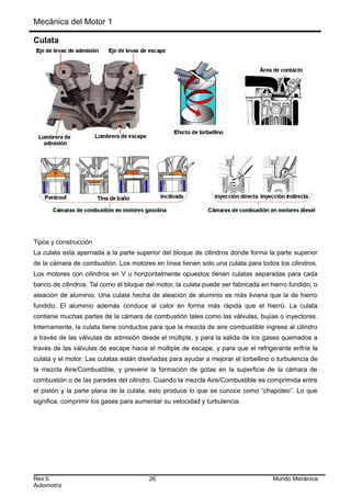 Mecánica del Motor 1
Culata
Tipos y construcción
La culata esta apernada a la parte superior del bloque de cilindros donde forma la parte superior
de la cámara de combustión. Los motores en línea tienen solo una culata para todos los cilindros.
Los motores con cilindros en V u horizontalmente opuestos tienen culatas separadas para cada
banco de cilindros. Tal como el bloque del motor, la culata puede ser fabricada en hierro fundido, o
aleación de aluminio. Una culata hecha de aleación de aluminio es más liviana que la de hierro
fundido. El aluminio además conduce al calor en forma más rápida que el hierro. La culata
contiene muchas partes de la cámara de combustión tales como las válvulas, bujías o inyectores.
Internamente, la culata tiene conductos para que la mezcla de aire combustible ingrese al cilindro
a través de las válvulas de admisión desde el múltiple, y para la salida de los gases quemados a
través de las válvulas de escape hacia el múltiple de escape, y para que el refrigerante enfríe la
culata y el motor. Las culatas están diseñadas para ayudar a mejorar el torbellino o turbulencia de
la mezcla Aire/Combustible, y prevenir la formación de gotas en la superficie de la cámara de
combustión o de las paredes del cilindro. Cuando la mezcla Aire/Combustible es comprimida entre
el pistón y la parte plana de la culata, esto produce lo que se conoce como “chapoteo”. Lo que
significa, comprimir los gases para aumentar su velocidad y turbulencia.
Rev:0 26 Mundo Mecánica
Automotriz
 