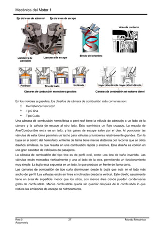 Mecánica del Motor 1
En los motores a gasolina, los diseños de cámara de combustión más comunes son:
 Hemisférica Pent roof.
 Tipo Tina
 Tipo Cuña.
Una cámara de combustión hemisférica o pent-roof tiene la válvula de admisión a un lado de la
cámara y la válvula de escape al otro lado. Esto suministra un flujo cruzado. La mezcla de
Aire/Combustible entra en un lado, y los gases de escape salen por el otro. Al posicionar las
válvulas de esta forma permiten un techo para válvulas y lumbreras relativamente grandes. Con la
bujía en el centro del hemisferio, el frente de llama tiene menos distancia por recorrer que en otros
diseños similares, lo que resulta en una combustión rápida y efectiva. Este diseño es común en
una gran cantidad de vehículos de pasajeros.
La cámara de combustión del tipo tina es de perfil oval, como una tina de baño invertida. Las
válvulas están montadas verticalmente y una al lado de la otra, permitiendo un funcionamiento
muy simple. La bujía esta expuesta en un lado, lo que produce un frente de llama corto.
Las cámaras de combustión de tipo cuña disminuyen desde la bujía que esta en el lado más
ancho del perfil. Las válvulas están en línea e inclinadas desde la vertical. Este diseño usualmente
tiene un área de superficie menor que los otros, con menos área donde puedan condensarse
gotas de combustible. Menos combustible queda sin quemar después de la combustión lo que
reduce las emisiones de escape de hidrocarburos.
Rev:0 27 Mundo Mecánica
Automotriz
 