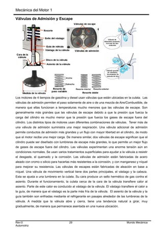 Mecánica del Motor 1
Válvulas de Admisión y Escape
Los motores de 4 tiempos de gasolina y diesel usan válvulas que están ubicadas en la culata. Las
válvulas de admisión permiten el paso solamente de aire o de una mezcla de Aire/Combustible, de
manera que ellas funcionan a temperaturas mucho menores que las válvulas de escape. Son
generalmente más grandes que las válvulas de escape debido a que la presión que fuerza la
carga del cilindro es mucho menor que la presión que fuerza los gases de escape fuera del
cilindro. Los distintos tipos de motores usan diferentes combinaciones de válvulas. Tener más de
una válvula de admisión suministra una mejor respiración. Una válvula adicional de admisión
permite conductos de admisión más grandes y un flujo con mayor libertad en el cilindro, de modo
que el motor recibe una mejor carga. De manera similar, dos válvulas de escape significan que el
cilindro puede ser diseñado con lumbreras de escape más grandes, lo que permite un mejor flujo
de gases de escape fuera del cilindro. Las válvulas experimentan una enorme tensión aún en
condiciones normales. Se usan varios tratamientos superficiales para ayudar a la válvula a resistir
el desgaste, el quemado y la corrosión. Las válvulas de admisión están fabricadas de acero
aleado con cromo o silicio para hacerlas más resistentes a la corrosión, y con manganeso y níquel
para mejorar su resistencia. Las válvulas de escapes están fabricadas de aleación en base a
níquel. Una válvula de movimiento vertical tiene dos partes principales, el vástago y la cabeza.
Esta se ajusta a una lumbrera en la culata. Su cara produce un sello hermético de gas contra el
asiento. Durante el funcionamiento, la culata cerca de la cara de la válvula transfiere calor al
asiento. Parte de este calor es conducido al vástago de la válvula. El vástago transfiere el calor a
la guía, de manera que el vástago es la parte más fría de la válvula. El asiento de la válvula y la
guía también son enfriadas mediante el refrigerante en pasajes alrededor de las lumbreras de la
válvula. A medida que la válvula abre y cierra, tiene una tendencia natural a girar, muy
gradualmente, de manera que permanece asentada en una nueva ubicación.
Rev:0 29 Mundo Mecánica
Automotriz
 