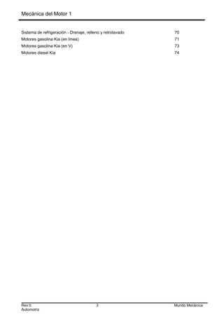 Mecánica del Motor 1
Sistema de refrigeración - Drenaje, relleno y retrolavado 70
Motores gasolina Kia (en línea) 71
Motores gasolina Kia (en V) 73
Motores diesel Kia 74
Rev:0 3 Mundo Mecánica
Automotriz
 
