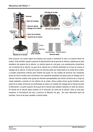 Mecánica del Motor 1
Esto produce una acción ligera de limpieza que ayuda a mantener la cara y el asiento libres de
carbón. Esto también ayuda a prevenir el atascamiento de la guía de la válvula y distribuye el calor
alrededor del asiento de la válvula. La válvula opera en una guía y es exactamente concéntrica
con el asiento de la válvula. La guía de la válvula es un cilindro perforado en el que se mueve el
vástago de la válvula. El área de la guía de válvula puede ser maquinada en el metal de la culata,
o pueden practicarse orificios para insertar las guías. En las culatas de aluminio son necesaria
guías de hierro fundido para suministrar una superficie apropiada de apoyo para el vástago de la
válvula. Muchas culatas usan guías de válvulas reemplazables que tienen la forma de un buje de
metal insertado a presión en los orificios de la culata. Otras culatas tienen guías fundidas como
parte de la culata. Entonces son perforadas en base a la medida del vástago de la válvula durante
la fabricación. La parte superior de la guía de la válvula esta sellada mediante un sello de válvula.
El resorte de la válvula ejerce presión en la dirección de cierre de la válvula. Esta se usa para
mantener el hermetismo del aire y prevenir la filtración de gas. Se usan diferentes tipos de
resortes, como el de paso variable o resorte doble.
Rev:0 30 Mundo Mecánica
Automotriz
 