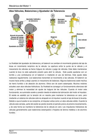 Mecánica del Motor 1
Alza Válvulas, Balancines y Ajustador de Tolerancia
La finalidad del ajustador de tolerancia y el balancín es cambiar el movimiento giratorio del eje de
levas en movimiento reciproco de la válvula. La apertura entre la punta de la válvula y el
mecanismo de válvulas se llama holgura de válvula o juego de válvulas. Este debe mantenerse
cuando la leva no esta aplicando presión para abrir la válvula. Este puede ajustarse con un
tornillo y una contratuerca en el balancín o mediante el uso de láminas. Este ajuste debe
realizarse regularmente. Los balancines transmiten el movimiento a las válvulas. El balancín se
mueve hacia arriba y abajo usando un mecanismo de balanceo. Algunos balancines están hechos
de hierro fundido o de aleación de aluminio. Otros son de acero estampado. Muchos motores
actuales usan alza válvulas hidráulicos. Su finalidad es conseguir un funcionamiento silencioso del
motor y eliminar la necesidad de ajuste de holgura de las válvulas. Cuando el motor esta
funcionando, se suministra aceite a presión desde el sistema de lubricación del motor al impulsor.
El aceite es asistido por la tensión de un resorte para mantener la tolerancia en cero, pero
mediante un sistema de válvulas este es atrapado en el impulsor cuando el eje de levas lo levanta.
Debido a que el aceite no se comprime, el impulsor actúa como un alza válvulas sólido. Cuando la
válvula esta cerrada, parte del aceite se pierde durante el periodo previo al próximo levantamiento,
y de esta forma se mantiene la tolerancia de la válvula en cero. Los impulsores hidráulicos de
válvulas generalmente usan balancines estampados o forjados de lámina metálica o de aluminio
fundido.
Rev:0 33 Mundo Mecánica
Automotriz
 