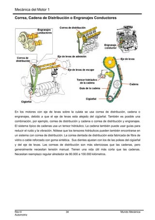Mecánica del Motor 1
Correa, Cadena de Distribución o Engranajes Conductores
En los motores con eje de levas sobre la culata se usa correa de distribución, cadena o
engranajes, debido a que el eje de levas esta alejado del cigüeñal. También es posible una
combinación, por ejemplo, correa de distribución y cadena o correa de distribución y engranajes.
El sistema típico de cadenas usa un tensor hidráulico. La cadena también puede usar guías para
reducir el ruido y la vibración. Nótese que los tensores hidráulicos pueden también encontrarse en
un sistema con correa de distribución. La correa dentada de distribución esta fabricada de fibra de
vidrio o cable reforzado con goma sintética. Sus dientes ajustan con los de las poleas del cigüeñal
y del eje de levas. Las correas de distribución son más silenciosas que las cadenas, pero
generalmente necesitan tensión manual. Tienen una vida útil más corta que las cadenas.
Necesitan reemplazo regular alrededor de 80.000 a 100.000 kilómetros.
Rev:0 34 Mundo Mecánica
Automotriz
 