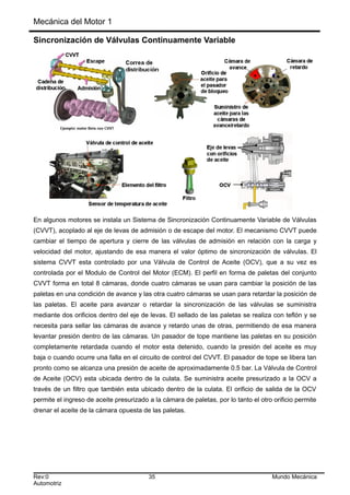 Mecánica del Motor 1
Sincronización de Válvulas Continuamente Variable
En algunos motores se instala un Sistema de Sincronización Continuamente Variable de Válvulas
(CVVT), acoplado al eje de levas de admisión o de escape del motor. El mecanismo CVVT puede
cambiar el tiempo de apertura y cierre de las válvulas de admisión en relación con la carga y
velocidad del motor, ajustando de esa manera el valor óptimo de sincronización de válvulas. El
sistema CVVT esta controlado por una Válvula de Control de Aceite (OCV), que a su vez es
controlada por el Modulo de Control del Motor (ECM). El perfil en forma de paletas del conjunto
CVVT forma en total 8 cámaras, donde cuatro cámaras se usan para cambiar la posición de las
paletas en una condición de avance y las otra cuatro cámaras se usan para retardar la posición de
las paletas. El aceite para avanzar o retardar la sincronización de las válvulas se suministra
mediante dos orificios dentro del eje de levas. El sellado de las paletas se realiza con teflón y se
necesita para sellar las cámaras de avance y retardo unas de otras, permitiendo de esa manera
levantar presión dentro de las cámaras. Un pasador de tope mantiene las paletas en su posición
completamente retardada cuando el motor esta detenido, cuando la presión del aceite es muy
baja o cuando ocurre una falla en el circuito de control del CVVT. El pasador de tope se libera tan
pronto como se alcanza una presión de aceite de aproximadamente 0.5 bar. La Válvula de Control
de Aceite (OCV) esta ubicada dentro de la culata. Se suministra aceite presurizado a la OCV a
través de un filtro que también esta ubicado dentro de la culata. El orificio de salida de la OCV
permite el ingreso de aceite presurizado a la cámara de paletas, por lo tanto el otro orificio permite
drenar el aceite de la cámara opuesta de las paletas.
Rev:0 35 Mundo Mecánica
Automotriz
 