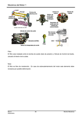 Mecánica del Motor 1
Filtro
El filtro esta instalado entre la bomba de aceite (lado de presión) y Válvula de Control de Aceite,
ubicado al interior de la culata.
Nota:
El filtro es libre de mantención. En caso de sobrecalentamiento del motor este elemento debe
revisarse por posible deformación.
Rev:0 36 Mundo Mecánica
Automotriz
 