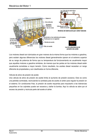 Mecánica del Motor 1
Los motores diesel son lubricados en gran manera de la misma forma que los motores a gasolina,
pero existen algunas diferencias los motores diesel generalmente operan en el extremo superior
de su rango de potencia de forma que su temperatura de funcionamiento es usualmente mayor
que aquellos motores a gasolina similares, de manera que las partes en los motores diesel están
usualmente sometidas a mayor tensión. Como resultado, los aceites diesel necesitan un rango
diferente de propiedades y son clasificados en forma diferente.
Válvula de alivio de presión de aceite:
Una válvula de alivio de presión de aceite limita el aumento de presión excesiva. Esto es como
una pérdida controlada, recirculando la cantidad justa de aceite al cárter para regular la presión en
el sistema. En condiciones frías, la presión de aceite requerida para impulsarlo a las tolerancias
pequeñas en los cojinetes puede ser excesiva y dañar la bomba. Aquí la válvula se abre por el
exceso de presión y recircula parte del aceite al cárter.
Rev:0 38 Mundo Mecánica
Automotriz
 