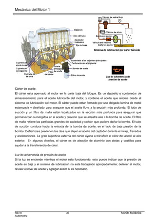 Mecánica del Motor 1
Cárter de aceite:
El cárter esta apernado al motor en la parte baja del bloque. Es un depósito o contenedor de
almacenamiento para el aceite lubricante del motor, y contiene el aceite que retorna desde el
sistema de lubricación del motor. El cárter puede estar formado por una delgada lámina de metal
estampada y diseñado para asegurar que el aceite fluya a la sección más profunda. El tubo de
succión y un filtro de malla están localizados en la sección más profunda para asegurar que
permanezcan sumergidos en el aceite y prevenir que se arrastre aire a la bomba de aceite. El filtro
de malla retiene las partículas grandes de suciedad y carbón que pudiera dañar la bomba. El tubo
de succión conduce hacia la entrada de la bomba de aceite, en el lado de baja presión de la
bomba. Deflectores previenen las olas que alejen el aceite del captador durante el viraje, frenadas
y aceleraciones. La gran superficie externa del cárter ayuda a transferir el calor del aceite al aire
exterior. En algunos diseños, el cárter es de aleación de aluminio con aletas y costillas para
ayudar a la transferencia de calor.
Luz de advertencia de presión de aceite
Si la luz se enciende mientras el motor esta funcionando, esto puede indicar que la presión de
aceite es baja y el sistema de lubricación no esta trabajando apropiadamente; detener el motor,
revisar el nivel de aceite y agregar aceite si es necesario.
Rev:0 39 Mundo Mecánica
Automotriz
 