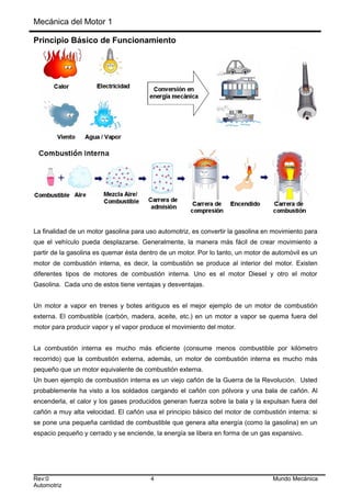 Mecánica del Motor 1
Principio Básico de Funcionamiento
La finalidad de un motor gasolina para uso automotriz, es convertir la gasolina en movimiento para
que el vehículo pueda desplazarse. Generalmente, la manera más fácil de crear movimiento a
partir de la gasolina es quemar ésta dentro de un motor. Por lo tanto, un motor de automóvil es un
motor de combustión interna, es decir, la combustión se produce al interior del motor. Existen
diferentes tipos de motores de combustión interna. Uno es el motor Diesel y otro el motor
Gasolina. Cada uno de estos tiene ventajas y desventajas.
Un motor a vapor en trenes y botes antiguos es el mejor ejemplo de un motor de combustión
externa. El combustible (carbón, madera, aceite, etc.) en un motor a vapor se quema fuera del
motor para producir vapor y el vapor produce el movimiento del motor.
La combustión interna es mucho más eficiente (consume menos combustible por kilómetro
recorrido) que la combustión externa, además, un motor de combustión interna es mucho más
pequeño que un motor equivalente de combustión externa.
Un buen ejemplo de combustión interna es un viejo cañón de la Guerra de la Revolución. Usted
probablemente ha visto a los soldados cargando el cañón con pólvora y una bala de cañón. Al
encenderla, el calor y los gases producidos generan fuerza sobre la bala y la expulsan fuera del
cañón a muy alta velocidad. El cañón usa el principio básico del motor de combustión interna: si
se pone una pequeña cantidad de combustible que genera alta energía (como la gasolina) en un
espacio pequeño y cerrado y se enciende, la energía se libera en forma de un gas expansivo.
Rev:0 4 Mundo Mecánica
Automotriz
 
