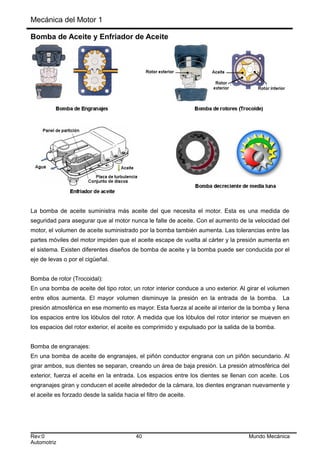 Mecánica del Motor 1
Bomba de Aceite y Enfriador de Aceite
La bomba de aceite suministra más aceite del que necesita el motor. Esta es una medida de
seguridad para asegurar que al motor nunca le falte de aceite. Con el aumento de la velocidad del
motor, el volumen de aceite suministrado por la bomba también aumenta. Las tolerancias entre las
partes móviles del motor impiden que el aceite escape de vuelta al cárter y la presión aumenta en
el sistema. Existen diferentes diseños de bomba de aceite y la bomba puede ser conducida por el
eje de levas o por el cigüeñal.
Bomba de rotor (Trocoidal):
En una bomba de aceite del tipo rotor, un rotor interior conduce a uno exterior. Al girar el volumen
entre ellos aumenta. El mayor volumen disminuye la presión en la entrada de la bomba. La
presión atmosférica en ese momento es mayor. Esta fuerza al aceite al interior de la bomba y llena
los espacios entre los lóbulos del rotor. A medida que los lóbulos del rotor interior se mueven en
los espacios del rotor exterior, el aceite es comprimido y expulsado por la salida de la bomba.
Bomba de engranajes:
En una bomba de aceite de engranajes, el piñón conductor engrana con un piñón secundario. Al
girar ambos, sus dientes se separan, creando un área de baja presión. La presión atmosférica del
exterior, fuerza el aceite en la entrada. Los espacios entre los dientes se llenan con aceite. Los
engranajes giran y conducen el aceite alrededor de la cámara, los dientes engranan nuevamente y
el aceite es forzado desde la salida hacia el filtro de aceite.
Rev:0 40 Mundo Mecánica
Automotriz
 