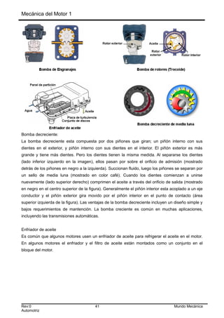 Mecánica del Motor 1
Bomba decreciente:
La bomba decreciente esta compuesta por dos piñones que giran; un piñón interno con sus
dientes en el exterior, y piñón interno con sus dientes en el interior. El piñón exterior es más
grande y tiene más dientes. Pero los dientes tienen la misma medida. Al separarse los dientes
(lado inferior izquierdo en la imagen), ellos pasan por sobre el orificio de admisión (mostrado
detrás de los piñones en negro a la izquierda). Succionan fluido, luego los piñones se separan por
un sello de media luna (mostrado en color café). Cuando los dientes comienzan a unirse
nuevamente (lado superior derecho) comprimen el aceite a través del orificio de salida (mostrado
en negro en el centro superior de la figura). Generalmente el piñón interior esta acoplado a un eje
conductor y el piñón exterior gira movido por el piñón interior en el punto de contacto (área
superior izquierda de la figura). Las ventajas de la bomba decreciente incluyen un diseño simple y
bajos requerimientos de mantención. La bomba creciente es común en muchas aplicaciones,
incluyendo las transmisiones automáticas.
Enfriador de aceite
Es común que algunos motores usen un enfriador de aceite para refrigerar el aceite en el motor.
En algunos motores el enfriador y el filtro de aceite están montados como un conjunto en el
bloque del motor.
Rev:0 41 Mundo Mecánica
Automotriz
 