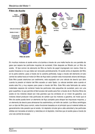 Mecánica del Motor 1
Filtro de Aceite
En muchos motores el aceite entra a la bomba a través de una malla hecha de una pantalla de
gasa que separa las partículas mayores de suciedad. Este después es filtrado por un filtro de
aceite. El tipo común de elemento de filtro es hecho de papel impregnado con resina. Este no
puede limpiarse si no que debe ser renovado periódicamente. El aceite entra al depósito del filtro
en la parte exterior, pasa a través de la cubierta perforada, luego a través del elemento al tubo
central de salida hacia el motor.Un filtro de flujo total a presión esta incorporado afuera del bloque.
Este filtro puede obstruirse con sedimento, esta equipado con una válvula de desvío que abre
cuando la presión al interior del filtro excede un valor fijado. La válvula también abre cuando el
aceite esta frío y muy espeso para pasar a través del filtro. Este filtro esta fabricado de varios
materiales capaces de contener hasta las partículas más pequeñas de suciedad, pero con una
gran superficie, lo que permite el fácil acceso del aceite para fluir a través de él. Muchos filtros de
aceite en los motores diesel son más grandes que los similares en un motor de gasolina. Los
motores diesel producen más partículas de carbón que los motores a gasolina, de modo que el
filtro de aceite puede tener un elemento de flujo completo para atrapar las impurezas mayores, y
un elemento de desvío para almacenar los sedimentos y el hollín de carbón. Los filtros centrifugos
son un tipo de filtro poco común, estos funcionan basados en el principio que el material sólido es
generalmente más pesado que el aceite. Un depósito circular gira a alta velocidad y las partículas
sólidas son lanzadas al exterior y retenidas en el depósito, mientras que el aceite pasa a través de
una ruta central de escape.
Rev:0 42 Mundo Mecánica
Automotriz
 