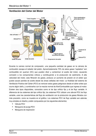 Mecánica del Motor 1
Ventilación del Cárter del Motor
Durante la carrera normal de compresión, una pequeña cantidad de gases en la cámara de
combustión escapa al rededor del pistón. Aproximadamente 70% de estos gases “soplados” son
combustible sin quemar (HC) que pueden diluir y contaminar el aceite del motor, causando
corrosión a los componentes criticos y contribuyendo a la producción de sedimento. A alta
velocidad del motor, esta filtración de gases, produce un aumento de presión en el cárter que
puede causar perdida de aceite desde las áreas selladas del motor. La finalidad del sistema de
Ventilación Positiva del Cárter (PCV) es remover estos gases peligrosos desde el cárter antes que
ocurra algún daño, y combinarlos con la mezcla normal de Aire/Combustible que ingresa al motor.
Existen dos tipos disponibles, conocidos como el de tipo orificio fijo y el de flujo variable. A
diferencia de los sistemas del tipo orificio fijo, los sistemas PCV utilizan una válvula PCV de flujo
variable, unen las características del flujo de ventilación con la producción de gases filtrados con
más precisión, como se muestra en el gráfico. Los sistemas PCV de flujo variable son además
muy simples en diseño y están compuestos por los siguientes elementos:
 Válvula PCV
 Manguera de purga PCV
 Manguera de respiración
Rev:0 43 Mundo Mecánica
Automotriz
 