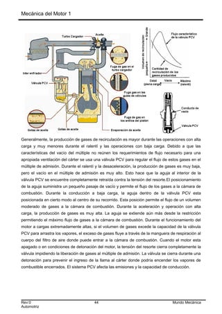 Mecánica del Motor 1
Generalmente, la producción de gases de recirculación es mayor durante las operaciones con alta
carga y muy menores durante el ralentí y las operaciones con baja carga. Debido a que las
características del vacío del múltiple no reúnen los requerimientos de flujo necesario para una
apropiada ventilación del cárter se usa una válvula PCV para regular el flujo de estos gases en el
múltiple de admisión. Durante el ralentí y la desaceleración, la producción de gases es muy baja,
pero el vacío en el múltiple de admisión es muy alto. Esto hace que la aguja al interior de la
válvula PCV se encuentre completamente retraída contra la tensión del resorte.El posicionamiento
de la aguja suministra un pequeño pasaje de vacío y permite el flujo de los gases a la cámara de
combustión. Durante la conducción a baja carga, la aguja dentro de la válvula PCV esta
posicionada en cierto modo al centro de su recorrido. Esta posición permite el flujo de un volumen
moderado de gases a la cámara de combustión. Durante la aceleración y operación con alta
carga, la producción de gases es muy alta. La aguja se extiende aún más desde la restricción
permitiendo el máximo flujo de gases a la cámara de combustión. Durante el funcionamiento del
motor a cargas extremadamente altas, si el volumen de gases excede la capacidad de la válvula
PCV para arrastra los vapores, el exceso de gases fluye a través de la manguera de respiración al
cuerpo del filtro de aire donde puede entrar a la cámara de combustión. Cuando el motor esta
apagado o en condiciones de detonación del motor, la tensión del resorte cierra completamente la
válvula impidiendo la liberación de gases al múltiple de admisión. La válvula se cierra durante una
detonación para prevenir el ingreso de la llama al cárter donde podría encender los vapores de
combustible encerrados. El sistema PCV afecta las emisiones y la capacidad de conducción.
Rev:0 44 Mundo Mecánica
Automotriz
 