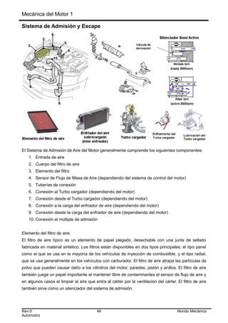 Mecánica del Motor 1
Sistema de Admisión y Escape
El Sistema de Admisión de Aire del Motor generalmente comprende los siguientes componentes:
1. Entrada de aire
2. Cuerpo del filtro de aire
3. Elemento del filtro
4. Sensor de Flujo de Masa de Aire (dependiendo del sistema de control del motor)
5. Tuberías de conexión
6. Conexión al Turbo cargador (dependiendo del motor)
7. Conexión desde el Turbo cargador (dependiendo del motor)
8. Conexión a la carga del enfriador de aire (dependiendo del motor)
9. Conexión desde la carga del enfriador de aire (dependiendo del motor)
10. Conexión al múltiple de admisión
Elemento del filtro de aire.
El filtro de aire típico es un elemento de papel plegado, desechable con una junta de sellado
fabricada en material sintético. Los filtros están disponibles en dos tipos principales: el tipo panel
como el que se usa en la mayoría de los vehículos de inyección de combustible, y el tipo radial,
que se usa generalmente en los vehículos con carburador. El filtro de aire atrapa las partículas de
polvo que pueden causar daño a los cilindros del motor, paredes, pistón y anillos. El filtro de aire
también juega un papel importante al mantener libre de contaminantes el sensor de flujo de aire y
en algunos casos el limpiar el aire que entra al cárter por la ventilación del cárter. El filtro de aire
también sirve como un silenciador del sistema de admisión.
Rev:0 46 Mundo Mecánica
Automotriz
 