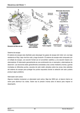 Mecánica del Motor 1
Sistema de escape
El sistema de escape esta diseñado para descargar los gases de escape del motor con una baja
resistencia al flujo, bajo nivel de ruido y larga duración. El sistema de escape esta compuesto por
el múltiple de escape, una sección frontal con el convertidor catalítico y una sección trasera con
silenciadores. El silenciador generalmente es una combinación de un resonador y silenciadores de
absorción. Las secciones están generalmente conectadas unas a otras mediante uniones y gomas
montadas en diferentes puntos, escudos de calor están ubicados sobre las zonas más calientes
del sistema de escape para proteger los puntos expuestos donde la radiación del calor pudiera
producir algún problema.
Silenciador semi activo
Algunos modelos incorporan un silenciador semi activo. Bajo las 3000 rpm, el desvío interno se
cierra para disminuir los ruidos. Sobre eso la presión inversa abre el desvío para mejorar el
desempeño.
Rev:0 48 Mundo Mecánica
Automotriz
 