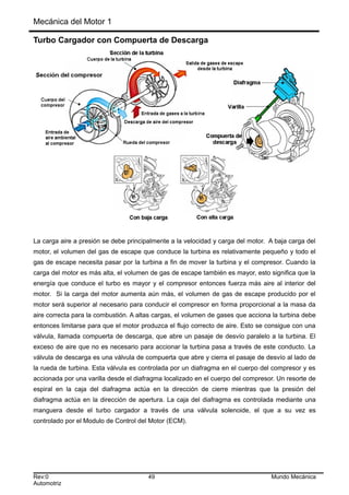 Mecánica del Motor 1
Turbo Cargador con Compuerta de Descarga
La carga aire a presión se debe principalmente a la velocidad y carga del motor. A baja carga del
motor, el volumen del gas de escape que conduce la turbina es relativamente pequeño y todo el
gas de escape necesita pasar por la turbina a fin de mover la turbina y el compresor. Cuando la
carga del motor es más alta, el volumen de gas de escape también es mayor, esto significa que la
energía que conduce el turbo es mayor y el compresor entonces fuerza más aire al interior del
motor. Si la carga del motor aumenta aún más, el volumen de gas de escape producido por el
motor será superior al necesario para conducir el compresor en forma proporcional a la masa da
aire correcta para la combustión. A altas cargas, el volumen de gases que acciona la turbina debe
entonces limitarse para que el motor produzca el flujo correcto de aire. Esto se consigue con una
válvula, llamada compuerta de descarga, que abre un pasaje de desvío paralelo a la turbina. El
exceso de aire que no es necesario para accionar la turbina pasa a través de este conducto. La
válvula de descarga es una válvula de compuerta que abre y cierra el pasaje de desvío al lado de
la rueda de turbina. Esta válvula es controlada por un diafragma en el cuerpo del compresor y es
accionada por una varilla desde el diafragma localizado en el cuerpo del compresor. Un resorte de
espiral en la caja del diafragma actúa en la dirección de cierre mientras que la presión del
diafragma actúa en la dirección de apertura. La caja del diafragma es controlada mediante una
manguera desde el turbo cargador a través de una válvula solenoide, el que a su vez es
controlado por el Modulo de Control del Motor (ECM).
Rev:0 49 Mundo Mecánica
Automotriz
 