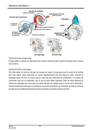 Mecánica del Motor 1
Control del turbo a baja carga:
A baja carga, la válvula de descarga esta cerrada. Entonces todo el gas de escape pasa a través
de la turbina.
Control del turbo a alta carga:
Con alta carga, el volumen del gas de escape es mayor, lo que hace que la rueda de la turbina
gire más rápido. Esto suministra un mayor desplazamiento de aire hacia el motor. Cuando el
desplazamiento de aire es mayor que la masa de aire ideal para la combustión, no puede ser
controlado solo por el acelerador, por lo que el turbo debe regularse. Esto se hace abriendo la
válvula de descarga de modo que una parte del gas de escape pasa a través de la compuerta.
Consecuentemente este gas no contribuye a accionar la turbina y la velocidad de ésta se controla
de manera que el desplazamiento de aire producido por el turbo será el correcto.
Rev:0 50 Mundo Mecánica
Automotriz
 