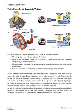 Mecánica del Motor 1
Turbo Cargador de Geometría Variable
El Turbo Cargador de Geometría Variable (VGT) posee las siguientes ventajas:
 El motor produce mayor torque a bajas velocidades.
 Como la temperatura de trabajo del turbo cargador puede mantenerse baja, mejora la
compresión y aumenta la potencia.
 El turbo cargador responde más rápidamente a los requerimientos de torque, mejorando la
manejabilidad.
 Reduce el consumo de combustible y las emisiones de escape son más limpias.
El VGT no tiene válvula de descarga, pero en su lugar tiene un juego de aspas en el lado del
escape del turbo cargador. Estas aspas controlan el turbo cargador. Con bajo flujo de gas de
escape, las aspas se posicionan para aumentar la velocidad del turbo y como consecuencia
aumentar la presión. Esto significa más torque del motor a bajas velocidades. Con alto flujo de gas
de escape, la velocidad del turbo cargador se reduce para evitar las sobre revoluciones del turbo
cargador mientras continua suministrando la presión de refuerzo requerida.
La caja de vacío, que regula la posición de las aspas, es más grande que en los turbo cargadores
anteriores, para asegurar que reciba el vacío necesario. La caja de vacío esta controlada por un
solenoide, el que a su vez es controlado por el Modulo de Control del Motor (ECM).
Rev:0 51 Mundo Mecánica
Automotriz
 
