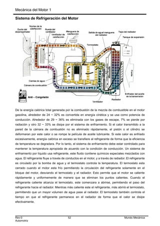 Mecánica del Motor 1
Sistema de Refrigeración del Motor
De la energía calórica total generada por la combustión de la mezcla de combustible en el motor
gasolina, alrededor de 24 ~ 32% es convertida en energía cinética y se usa como potencia de
conducción. Alrededor de 29 ~ 36% es eliminada con los gases de escape, 7% se pierde por
radiación y otro 32 ~ 33% se disipa por el sistema de enfriamiento. Si el calor transmitido a la
pared de la cámara de combustión no es eliminado rápidamente, el pistón o el cilindro se
deformaran por este calor o se rompe la película de aceite lubricante. Si este calor es enfriado
excesivamente, energía calórica en exceso se transfiere al refrigerante de forma que la eficiencia
de temperatura se degradara. Por lo tanto, el sistema de enfriamiento debe estar controlado para
mantener la temperatura apropiada de acuerdo con la condición de conducción. Un sistema de
enfriamiento por líquido usa refrigerante, este fluido contiene químicos especiales mezclados con
agua. El refrigerante fluye a través de conductos en el motor, y a través de radiador. El refrigerante
es circulado por la bomba de agua y el termostato controla la temperatura. El termostato esta
cerrado cuando el motor esta frío permitiendo la circulación del refrigerante solamente en el
bloque del motor, desviando el termostato y el radiador. Esto permite que el motor se caliente
rápidamente y uniformemente de manera que se eliminan los puntos calientes. Cuando el
refrigerante caliente alcanza el termostato, este comenzara a abrirse, permitiendo el paso del
refrigerante hacia el radiador. Mientras más caliente este el refrigerante, más abrirá el termostato,
permitiendo que un mayor volumen de agua pase al radiador. El termostato también controla el
tiempo en que el refrigerante permanece en el radiador de forma que el calor se disipe
efectivamente.
Rev:0 52 Mundo Mecánica
Automotriz
 