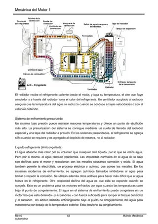 Mecánica del Motor 1
El radiador recibe el refrigerante caliente desde el motor, y baja su temperatura, el aire que fluye
alrededor y a través del radiador toma el calor del refrigerante. Un ventilador acoplado al radiador
asegura que la temperatura del agua se reduzca cuando se conduce a bajas velocidades o con el
vehículo detenido.
Sistema de enfriamiento presurizado
Un sistema bajo presión puede manejar mayores temperaturas y ofrece un punto de ebullición
más alto. La presurización del sistema se consigue mediante un cuello de llenado del radiador
especial y una tapa del radiador a presión. En los sistemas presurizados, el refrigerante se agrega
sólo cuando se requiere y es agregado al depósito de reserva, no al radiador.
Liquido refrigerante (Anticongelante)
El agua absorbe más calor por su volumen que cualquier otro líquido, por lo que se utiliza agua.
Pero por si misma, el agua produce problemas. Las impurezas normales en el agua de la llave
son dañinas para el motor y reaccionan con los metales causando corrosión y oxido. El agua
también permite la electrolisis, un proceso eléctrico y químico que corroe los metales. En los
sistemas modernos de enfriamiento, se agregan químicos llamados inhibidores al agua para
limitar o impedir la corrosión. Se utilizan además otros aditivos para hacer más difícil que el agua
hierva en el refrigerante. Otra propiedad dañina del agua es que esta se expande cuando se
congela. Este es un problema para los motores enfriados por agua cuando las temperaturas caen
bajo el punto de congelamiento. El agua en el sistema de enfriamiento puede congelarse en un
motor frío que esta detenido - y expandirse - con fuerza suficiente para romper el bloque del motor
y el radiador. Un aditivo llamado anticongelante baja el punto de congelamiento del agua para
mantenerla por debajo de la temperatura exterior. Esto previene su congelamiento.
Rev:0 53 Mundo Mecánica
Automotriz
 