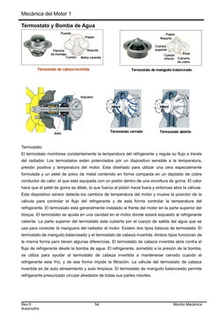 Mecánica del Motor 1
Termostato y Bomba de Agua
Termostato
El termostato monitorea constantemente la temperatura del refrigerante y regula su flujo a través
del radiador. Los termostatos están potenciados por un dispositivo sensible a la temperatura,
presión positiva y temperatura del motor. Esta diseñado para utilizar una cera especialmente
formulada y un pelet de polvo de metal contenido en forma compacta en un depósito de cobre
conductor de calor, el que esta equipada con un pistón dentro de una envoltura de goma. El calor
hace que el pelet de goma se dilate, lo que fuerza al pistón hacia fuera y entonces abre la válvula.
Este dispositivo sensor detecta los cambios de temperatura del motor y mueve la posición de la
válvula para controlar el flujo del refrigerante y de esta forma controlar la temperatura del
refrigerante. El termostato esta generalmente instalado al frente del motor en la parte superior del
bloque. El termostato se ajusta en una cavidad en el motor donde estará expuesto al refrigerante
caliente. La parte superior del termostato esta cubierta por el cuerpo de salida del agua que se
usa para conectar la manguera del radiador al motor. Existen dos tipos básicos de termostato: El
termostato de manguito balanceado y el termostato de cabeza invertida. Ambos tipos funcionan de
la misma forma pero tienen algunas diferencias. El termostato de cabeza invertida abre contra el
flujo de refrigerante desde la bomba de agua. El refrigerante, sometido a la presión de la bomba,
se utiliza para ayudar al termostato de cabeza invertida a mantenerse cerrado cuando el
refrigerante esta frío, y de esa forma impide la filtración. La válvula del termostato de cabeza
invertida es de auto alineamiento y auto limpieza. El termostato de manguito balanceado permite
refrigerante presurizado circular alrededor de todas sus partes móviles.
Rev:0 54 Mundo Mecánica
Automotriz
 